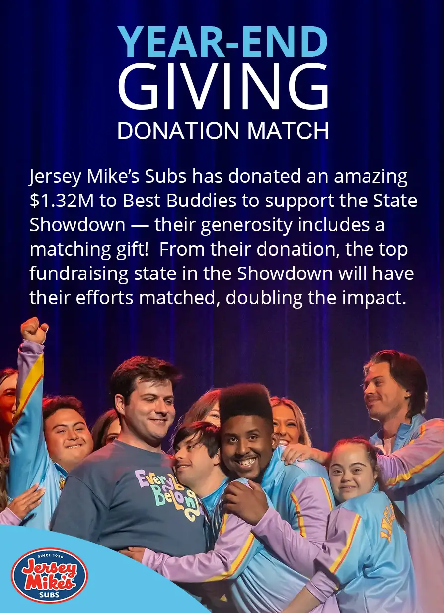 Jersey Mike’s Subs has donated an amazing $1.32M to Best Buddies to support the State Showdown — their generosity includes a matching gift!  From their donation, the top fundraising state in the Showdown will have their efforts matched, doubling the impact. Support your home state today! Together, we can make a difference.